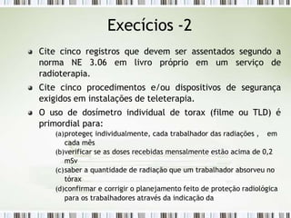 Cite cinco registros que devem ser assentados segundo a
norma NE 3.06 em livro próprio em um serviço de
radioterapia.
Cite cinco procedimentos e/ou dispositivos de segurança
exigidos em instalações de teleterapia.
O uso de dosímetro individual de torax (filme ou TLD) é
primordial para:
(a)proteger
, individualmente, cada trabalhador das radiações , em
cada mês
(b)verificar se as doses recebidas mensalmente estão acima de 0,2
mSv
(c)saber a quantidade de radiação que um trabalhador absorveu no
tórax
(d)confirmar e corrigir o planejamento feito de proteção radiológica
para os trabalhadores através da indicação da
Execícios -2
 