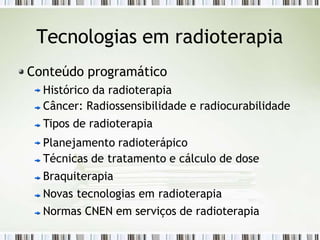 Tecnologias em radioterapia
Conteúdo programático
Histórico da radioterapia
Câncer: Radiossensibilidade e radiocurabilidade
Tipos de radioterapia
Planejamento radioterápico
Técnicas de tratamento e cálculo de dose
Braquiterapia
Novas tecnologias em radioterapia
Normas CNEN em serviços de radioterapia
 