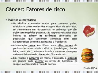 Câncer: Fatores de risco
Hábitos alimentares:
Os nitritos e nitratos usados para conservar picles,
salsichas e outros embutidos e alguns tipos de enlatados,
se transformam em nitrosaminas no estômago que têm
ação carcinogênica potente, são responsáveis pelos altos
índices de câncer de estômago observados em
populações que consomem alimentos com estas
características de forma abundante e freqüente;
Alimentação pobre em fibras, com altos teores de
gorduras e altos níveis calóricos (hambúrguer, batata
frita, bacon etc.), está relacionada a um maior risco para
o desenvolvimento de câncer de cólon e de reto.
Em relação a cânceres de mama e próstata, a ingestão
de gordura pode alterar os níveis de hormônio no
sangue, aumentando o risco da doença.
Fonte INCA
 