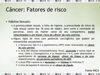 Câncer: Fatores de risco
Hábitos Sexuais:
A promiscuidade sexual, a falta de higiene, a precocidade do início da
vida sexual (antes dos 18 anos de idade), bem como a variedade de
parceiros, tanto da mulher como do seu companheiro, estão
relacionados a um maior risco de câncer do colo uterino.
Alguns tipos de vírus com potencial carcingênico que podem ser
transmitidos sexualmente:
o herpesvírus tipo II e o papilomavírus (HPV) estão relacionados ao câncer
do colo uterino;
o vírus HIV (Human Immunodeficiency Virus), associado a outros tipos de
vírus, como o citomegalovírus e os herpesvírus I e II, pode desencadear o
aparecimento de sarcoma de Kaposi, câncer de língua e de reto,
respectivamente, em pacientes portadores de AIDS;
o vírus HTLV-I associa-se a leucemias e ao linfoma de linfócitos T;
o vírus da hepatite B relaciona-se ao câncer de fígado.
Fonte INCA
 