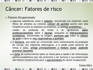 Câncer: Fatores de risco
Fatores Ocupacionais:
Algumas substâncias como o asbesto, encontrado em materiais como
fibras de amianto ou cimento (câncer de pulmão ocorre com alta
freqüência entre os expostos ao amianto), as aminas aromáticas,
usadas na produção
preferencialmente sobre
de tintas e os agrotóxicos agem
a bexiga, enquanto os hidrocarbonetos
aromáticos, encontrados na fuligem, parecem agir sobre as células
da pele e sobre as vias respiratórias e pulmões.
O benzeno, que pode ser encontrado como contaminante na produção
de carvão, em indústrias siderúrgicas, e é usado como solvente de
tintas e colas, atinge principalmente a medula óssea, podendo
provocar leucemia.
A falta de conhecimento sobre os riscos para a saúde e de informações
político-econômicas que não priorizam o ser humano e sua preservação
são fatores fundamentais para o aparecimento do câncer ocupacional.
Fonte INCA
 