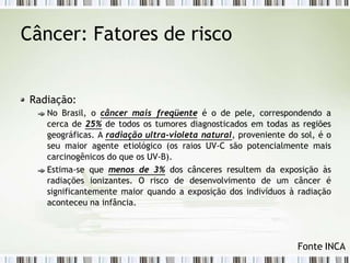 Câncer: Fatores de risco
Radiação:
No Brasil, o câncer mais freqüente é o de pele, correspondendo a
cerca de 25% de todos os tumores diagnosticados em todas as regiões
geográficas. A radiação ultra-violeta natural, proveniente do sol, é o
seu maior agente etiológico (os raios UV-C são potencialmente mais
carcinogênicos do que os UV-B).
Estima-se que menos de 3% dos cânceres resultem da exposição às
radiações ionizantes. O risco de desenvolvimento de um câncer é
significantemente maior quando a exposição dos indivíduos à radiação
aconteceu na infância.
Fonte INCA
 