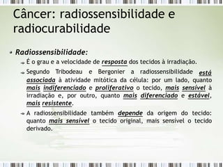 Câncer: radiossensibilidade e
radiocurabilidade
Radiossensibilidade:
É o grau e a velocidade de resposta dos tecidos à irradiação.
Segundo Tribodeau e Bergonier a radiossensibilidade está
associada à atividade mitótica da célula: por um lado, quanto
mais indiferenciado e proliferativo o tecido, mais sensível à
irradiação e, por outro, quanto mais diferenciado e estável,
mais resistente.
A radiossensibilidade também depende da origem do tecido:
quanto mais sensível o tecido original, mais sensível o tecido
derivado.
 