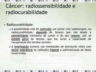 Câncer: radiossensibilidade e
radiocurabilidade
Radiocurabilidade:
A possibilidade real de controlar um tumor com radioterapia, ou
radiocurabilidade, depende de fatores que vão desde a
sensibilidade intrinseca do tumor e do seu volume, até ao
estado geral do doente, que faz variar a capacidade de
recuperação dos tecidos normais.
A localização tumoral nas imediações de estruturas vitais com
baixa tolerância às radiações impede a administração de doses
tumoricidas.
 