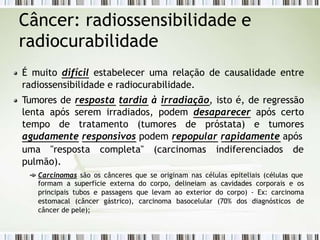 Câncer: radiossensibilidade e
radiocurabilidade
É muito difícil estabelecer uma relação de causalidade entre
radiossensibilidade e radiocurabilidade.
Tumores de resposta tardia à irradiação, isto é, de regressão
lenta após serem irradiados, podem desaparecer após certo
tempo de tratamento (tumores de próstata) e tumores
agudamente responsivos podem repopular rapidamente após
uma "resposta completa" (carcinomas indiferenciados de
pulmão).
Carcinomas são os cânceres que se originam nas células epiteliais (células que
formam a superfície externa do corpo, delineiam as cavidades corporais e os
principais tubos e passagens que levam ao exterior do corpo) - Ex: carcinoma
estomacal (câncer gástrico), carcinoma basocelular (70% dos diagnósticos de
câncer de pele);
 