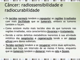 Câncer: radiossensibilidade e
radiocurabilidade
Os tecidos normais tendem a repopular as regiões irradiadas
com mais facilidade que os tumorais, embora os tumores
também o façam.
Como existem muito mais tecidos sãos do que tumorais nas
regiões irradiadas, esta característica favorece o tratamento.
Devido a vários defeitos metabólicos inerentes à sua atividade
mitótica das neoplasias a regeneração tende a ser menos
eficaz para danos subletais.
Tecidos normais tendem a se recuperar entre duas aplicações,
desde que haja um intervalo de ao menos 4 horas, enquanto
que os tumorais tendem a demorar mais ou não o fazem.
 
