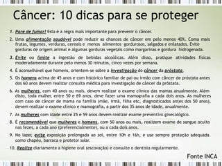 Câncer: 10 dicas para se proteger
1. Pare de fumar! Esta é a regra mais importante para prevenir o câncer.
2. Uma alimentação saudável pode reduzir as chances de câncer em pelo menos 40%. Coma mais
frutas, legumes, verduras, cereais e menos alimentos gordurosos, salgados e enlatados. Evite
gorduras de origem animal e algumas gorduras vegetais como margarinas e gordura hidrogenada.
3. Evite ou limite a ingestão de bebidas alcoólicas. Além disso, pratique atividades físicas
moderadamente durante pelo menos 30 minutos, cinco vezes por semana.
4. É aconselhável que homens, orientem-se sobre a investigação do câncer da próstata.
5. Os homens acima de 45 anos e com histórico familiar de pai ou irmão com câncer de próstata antes
dos 60 anos devem realizar consulta médica para investigação de câncer da próstata.
6. As mulheres, com 40 anos ou mais, devem realizar o exame clínico das mamas anualmente. Além
disto, toda mulher, entre 50 e 69 anos, deve fazer uma mamografia a cada dois anos. As mulheres
com caso de câncer de mama na família (mãe, irmã, filha etc, diagnosticados antes dos 50 anos),
devem realizar o exame clínico e mamografia, a partir dos 35 anos de idade, anualmente.
7. As mulheres com idade entre 25 e 59 anos devem realizar exame preventivo ginecológico.
8. É recomendável que mulheres e homens, com 50 anos ou mais, realizem exame de sangue oculto
nas fezes, a cada ano (preferencialmente), ou a cada dois anos.
9. No lazer, evite exposição prolongada ao sol, entre 10h e 16h, e use sempre proteção adequada
como chapéu, barraca e protetor solar.
10. Realize diariamente a higiene oral (escovação) e consulte o dentista regularmente.
Fonte INCA
 