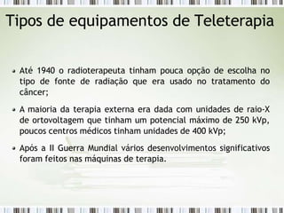 Tipos de equipamentos de Teleterapia
Até 1940 o radioterapeuta tinham pouca opção de escolha no
tipo de fonte de radiação que era usado no tratamento do
câncer;
A maioria da terapia externa era dada com unidades de raio-X
de ortovoltagem que tinham um potencial máximo de 250 kVp,
poucos centros médicos tinham unidades de 400 kVp;
Após a II Guerra Mundial vários desenvolvimentos significativos
foram feitos nas máquinas de terapia.
 