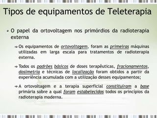 Tipos de equipamentos de Teleterapia
O papel da ortovoltagem nos primórdios da radioterapia
externa
Os equipamentos de ortovoltagem, foram as primeiras máquinas
utilizadas em larga escala para tratamentos de radioterapia
externa.
Todos os padrões básicos de doses terapêuticas, fracionamentos,
dosimetria e técnicas de localização foram obtidos a partir da
experiência acumulada com a utilização desses equipamentos;
A ortovoltagem e a terapia superficial constituíram a base
primária sobre a qual foram estabelecidos todos os princípios da
radioterapia moderna.
 
