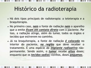 Histórico da radioterapia
Há dois tipos principais de radioterapia: a teleterapia e a
braquiterapia.
No primeiro caso, nem a fonte de radiação nem o aparelho
que a emite ficam em contato direto com o paciente. Por
isso, a radiação atinge, além do tumor, todos os órgãos e
tecidos que estiverem no caminho.
Já na braquiterapia, a fonte de radiação é colocada no
interior do paciente, na região que deve receber o
tratamento. É uma espécie de implante radioativo não-
permanente. Sendo assim, o tumor recebe altas doses;
enquanto que os tecidos sadios vizinhos, doses pequenas.
 