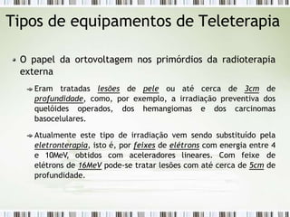 Tipos de equipamentos de Teleterapia
O papel da ortovoltagem nos primórdios da radioterapia
externa
Eram tratadas lesões de pele ou até cerca de 3cm de
profundidade, como, por exemplo, a irradiação preventiva dos
quelóides operados, dos hemangiomas e dos carcinomas
basocelulares.
Atualmente este tipo de irradiação vem sendo substituído pela
eletronterapia, isto é, por feixes de elétrons com energia entre 4
e 10MeV, obtidos com aceleradores lineares. Com feixe de
elétrons de 16MeV pode-se tratar lesões com até cerca de 5cm de
profundidade.
 
