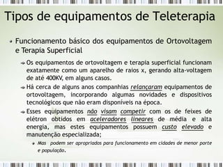 Tipos de equipamentos de Teleterapia
Funcionamento básico dos equipamentos de Ortovoltagem
e Terapia Superficial
Os equipamentos de ortovoltagem e terapia superficial funcionam
exatamente como um aparelho de raios x, gerando alta-voltagem
de até 400KV, em alguns casos.
Há cerca de alguns anos companhias relançaram equipamentos de
ortovoltagem, incorporando algumas novidades e dispositivos
tecnológicos que não eram disponíveis na época.
Esses equipamentos não visam competir com os de feixes de
elétron obtidos em aceleradores lineares de média e alta
energia, mas estes equipamentos possuem custo elevado e
manutenção especializada;
Mas podem ser apropriados para funcionamento em cidades de menor porte
e população.
 