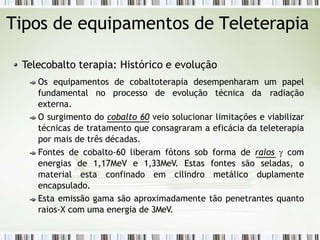 Tipos de equipamentos de Teleterapia
Telecobalto terapia: Histórico e evolução
Os equipamentos de cobaltoterapia desempenharam um papel
fundamental no processo de evolução técnica da radiação
externa.
O surgimento do cobalto 60 veio solucionar limitações e viabilizar
técnicas de tratamento que consagraram a eficácia da teleterapia
por mais de três décadas.
Fontes de cobalto-60 liberam fótons sob forma de raios  com
energias de 1,17MeV e 1,33MeV. Estas fontes são seladas, o
material esta confinado em cilindro metálico duplamente
encapsulado.
Esta emissão gama são aproximadamente tão penetrantes quanto
raios-X com uma energia de 3MeV.
 