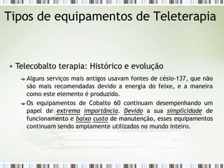 Tipos de equipamentos de Teleterapia
Telecobalto terapia: Histórico e evolução
Alguns serviços mais antigos usavam fontes de césio-137, que não
são mais recomendadas devido a energia do feixe, e a maneira
como este elemento é produzido.
Os equipamentos de Cobalto 60 continuam desempenhando um
papel de extrema importância. Devido a sua simplicidade de
funcionamento e baixo custo de manutenção, esses equipamentos
continuam sendo amplamente utilizados no mundo inteiro.
 