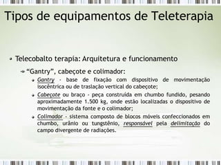 Tipos de equipamentos de Teleterapia
Telecobalto terapia: Arquitetura e funcionamento
“Gantry”, cabeçote e colimador:
Gantry - base de fixação com dispositivo de movimentação
isocêntrica ou de traslação vertical do cabeçote;
Cabeçote ou braço - peça construída em chumbo fundido, pesando
aproximadamente 1.500 kg, onde estão localizadas o dispositivo de
movimentação da fonte e o colimador;
Colimador - sistema composto de blocos móveis confeccionados em
chumbo, urânio ou tungstênio, responsável pela delimitação do
campo divergente de radiações.
 