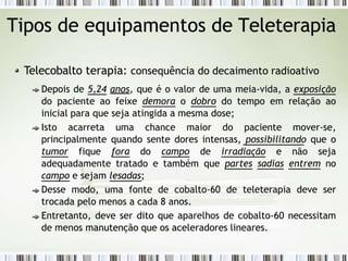 Tipos de equipamentos de Teleterapia
Telecobalto terapia: consequência do decaimento radioativo
Depois de 5,24 anos, que é o valor de uma meia-vida, a exposição
do paciente ao feixe demora o dobro do tempo em relação ao
inicial para que seja atingida a mesma dose;
Isto acarreta uma chance maior do paciente mover-se,
principalmente quando sente dores intensas, possibilitando que o
tumor fique fora do campo de irradiação e não seja
adequadamente tratado e também que partes sadias entrem no
campo e sejam lesadas;
Desse modo, uma fonte de cobalto-60 de teleterapia deve ser
trocada pelo menos a cada 8 anos.
Entretanto, deve ser dito que aparelhos de cobalto-60 necessitam
de menos manutenção que os aceleradores lineares.
 