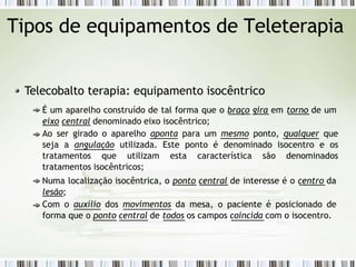 Tipos de equipamentos de Teleterapia
Telecobalto terapia: equipamento isocêntrico
É um aparelho construído de tal forma que o braço gira em torno de um
eixo central denominado eixo isocêntrico;
Ao ser girado o aparelho aponta para um mesmo ponto, qualquer que
seja a angulação utilizada. Este ponto é denominado isocentro e os
tratamentos que utilizam esta característica são denominados
tratamentos isocêntricos;
Numa localização isocêntrica, o ponto central de interesse é o centro da
lesão;
Com o auxílio dos movimentos da mesa, o paciente é posicionado de
forma que o ponto central de todos os campos coincida com o isocentro.
 
