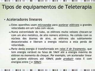 Tipos de equipamentos de Teleterapia
Aceleradores lineares
Estes aparelhos usam microondas para acelerar elétrons a grandes
velocidades em um tubo com vácuo.
Numa extremidade do tubo, os elétrons muito velozes chocam-se
com um alvo metálico, de alto número atômico. Na colisão com os
núcleos dos átomos do alvo, os elétrons são subitamente
desacelerados e liberam a energia relativa a esta perda de
velocidade.
Parte desta energia é transformada em raios X de freamento, que
tem energia variável na faixa de 1MeV até a energia máxima do
elétron no momento do choque. Por exemplo, um acelerador linear
que acelera elétrons até 10MeV, pode produzir raios X com
energias entre 1 e 10MeV.
 