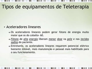 Tipos de equipamentos de Teleterapia
Aceleradores lineares
Os aceleradores lineares podem gerar fótons de energia muito
maior que os do cobalto- 60.
Fótons de alta energia liberam menor dose na pele e nos tecidos
sadios do paciente.
Entretanto, os aceleradores lineares requerem potencial elétrico
bastante estável, mais manutenção e pessoal mais habilitado para
o seu funcionamento.
 