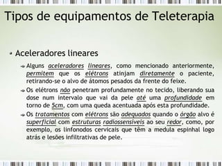 Tipos de equipamentos de Teleterapia
Aceleradores lineares
Alguns aceleradores lineares, como mencionado anteriormente,
permitem que os elétrons atinjam diretamente o paciente,
retirando-se o alvo de átomos pesados da frente do feixe.
Os elétrons não penetram profundamente no tecido, liberando sua
dose num intervalo que vai da pele até uma profundidade em
torno de 5cm, com uma queda acentuada após esta profundidade.
Os tratamentos com elétrons são adequados quando o órgão alvo é
superficial com estruturas radiossensíveis ao seu redor, como, por
exemplo, os linfonodos cervicais que têm a medula espinhal logo
atrás e lesões infiltrativas de pele.
 