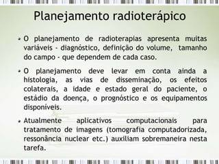 Planejamento radioterápico
O planejamento de radioterapias apresenta muitas
variáveis - diagnóstico, definição do volume, tamanho
do campo - que dependem de cada caso.
O planejamento deve levar em conta ainda a
histologia,
colaterais,
as vias de disseminação, os efeitos
a idade e estado geral do paciente, o
estádio da doença, o prognóstico e os equipamentos
disponíveis.
Atualmente aplicativos computacionais para
tratamento de imagens (tomografia computadorizada,
ressonância nuclear etc.) auxiliam sobremaneira nesta
tarefa.
 