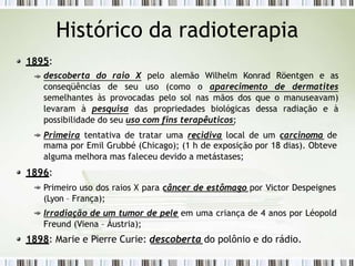 Histórico da radioterapia
1895:
descoberta do raio X pelo alemão Wilhelm Konrad Röentgen e as
conseqüências de seu uso (como o aparecimento de dermatites
semelhantes às provocadas pelo sol nas mãos dos que o manuseavam)
levaram à pesquisa das propriedades biológicas dessa radiação e à
possibilidade do seu uso com fins terapêuticos;
Primeira tentativa de tratar uma recidiva local de um carcinoma de
mama por Emil Grubbé (Chicago); (1 h de exposição por 18 dias). Obteve
alguma melhora mas faleceu devido a metástases;
1896:
Primeiro uso dos raios X para câncer de estômago por Victor Despeignes
(Lyon – França);
Irradiação de um tumor de pele em uma criança de 4 anos por Léopold
Freund (Viena – Áustria);
1898: Marie e Pierre Curie: descoberta do polônio e do rádio.
 