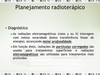 Planejamento radioterápico
Diagnóstico
As radiações eletromagnéticas (raios γ ou X) interagem
com menos voracidade (baixa transferência linear de
energia), alcançando maior profundidade.
Em função disto, radiações de partículas carregadas são
usadas para tratamentos superficiais e radiações
eletromagnéticas são utilizadas para tratamentos mais
profundos.
 