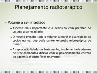 Planejamento radioterápico
Volume a ser irradiado
Aspecto mais importante é a definição com precisão do
volume a ser irradiado;
O mesmo engloba todo o volume tumoral e quantidade de
tecido normal que pode conter extensão microscópica do
tumor;
A reprodutibilidade do tratamento, implementada através
de fracionamentos diários com o posicionamento correto
do paciente é outro fator relevante.
 