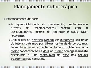 Planejamento radioterápico
Fracionamento de dose
A reprodutibilidade do tratamento, implementada
fracionamentos diários
correto do paciente é
com o
outro fator
através de
posicionamento
relevante.
Com o uso de diversos campos de irradiação (ou feixe
de fótons) entrando por diferentes locais do corpo, mas
todos localizados no volume tumoral, obtém-se uma
maior concentração da dose no tumor homogeneamente
distribuída e uma diminuição da dose nas regiões
adjacentes não tumorais.
 