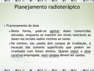Planejamento radioterápico
Fracionamento de dose
Desta forma, pode-se aplicar doses tumoricidas
elevadas, enquanto se mantém em níveis toleráveis as
doses nos tecidos sadios vizinhos ao tumor.
No mínimo, são usados dois campos de irradiação, à
exceção dos tumores superficiais que podem ser
irradiados com feixes diretos. Quanto maior a dose
curativa empregada, mais campos devem ser usados.
 