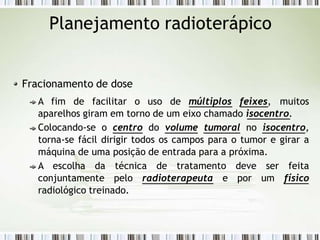 Planejamento radioterápico
Fracionamento de dose
A fim de facilitar o uso de múltiplos feixes, muitos
aparelhos giram em torno de um eixo chamado isocentro.
Colocando-se o centro do volume tumoral no isocentro,
torna-se fácil dirigir todos os campos para o tumor e girar a
máquina de uma posição de entrada para a próxima.
A escolha da técnica de tratamento deve ser feita
conjuntamente pelo radioterapeuta e por um físico
radiológico treinado.
 