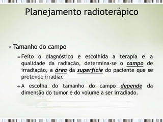 Planejamento radioterápico
Tamanho do campo
Feito o diagnóstico e escolhida a terapia e a
qualidade da radiação, determina-se o campo de
irradiação, a área da superfície do paciente que se
pretende irradiar.
A escolha do tamanho do campo depende da
dimensão do tumor e do volume a ser irradiado.
 