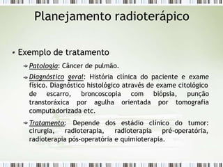 Planejamento radioterápico
Exemplo de tratamento
Patologia: Câncer de pulmão.
Diagnóstico geral: História clínica do paciente e exame
físico. Diagnóstico histológico através de exame citológico
de escarro, broncoscopia
transtoráxica por agulha
computadorizada etc.
Tratamento: Depende dos
com biópsia, punção
orientada por tomografia
estádio clínico do tumor:
cirurgia, radioterapia, radioterapia pré-operatória,
radioterapia pós-operatória e quimioterapia.
 