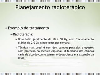 Planejamento radioterápico
Exemplo de tratamento
Radioterapia:
Dose total geralmente de 50 a 60 Gy, com fracionamento
diários de 2.0 Gy, cinco vezes por semana.
Técnica mais usual é com dois campos paralelos e opostos
com proteção na medula espinhal. O tamanho dos campos
varia de acordo com o tamanho do paciente e a extensão da
lesão.
 