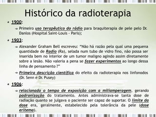 Histórico da radioterapia
1900:
Primeiro uso terapêutico do rádio para braquiterapia de pele pelo Dr.
Danlos (Hospital Saint-Louis - Paris);
1903:
Alexander Graham Bell escreveu: “Não há razão pela qual uma pequena
quantidade de Radio (Ra), selada num tubo de vidro fino, não possa ser
inserida bem no interior de um tumor maligno agindo assim diretamente
sobre a lesão. Não valeria a pena se fazer experimentos ao longo dessa
linha de pensamento ?”
Primeira descrição científica do efeito da radioterapia nos linfonodos
(Dr. Senn e Dr. Pusey)
1906:
relacionado o tempo de exposição com a miliamperagem, gerando
padronização do tratamento. Antes administrava-se tanta dose de
radiação quanto se julgava o paciente ser capaz de suportar. O limite da
dose era, geralmente, estabelecido pela tolerância da pele (dose
eritema).
 