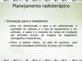 Planejamento radioterápico
Simulação para o tratamento
Uma vez determinada a dose a ser administrada, a
qualidade da radiação e o tipo de equipamento a ser
utilizado, a região e o tamanho do campo de irradiação
são definidas através de imagens de diagnóstico
(tomografia e ressonância).
Físico e médico fazem, na pele do paciente, uma
marcação (tatuagem) preliminar da área a ser irradiada.
 