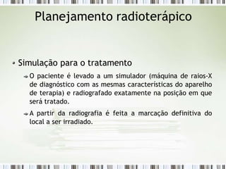 Planejamento radioterápico
Simulação para o tratamento
O paciente é levado a um simulador (máquina de raios-X
de diagnóstico com as mesmas características do aparelho
de terapia) e radiografado exatamente na posição em que
será tratado.
A partir da radiografia é feita a marcação definitiva do
local a ser irradiado.
 