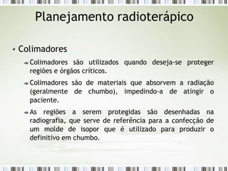 Planejamento radioterápico
Colimadores
Colimadores são utilizados quando deseja-se proteger
regiões e órgãos críticos.
Colimadores são de materiais que absorvem a radiação
(geralmente de chumbo), impedindo-a de atingir o
paciente.
As regiões a serem protegidas são desenhadas na
radiografia, que serve de referência para a confecção de
um molde de isopor que é utilizado para produzir o
definitivo em chumbo.
 