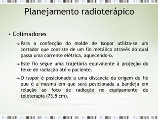 Planejamento radioterápico
Colimadores
Para a confecção do molde de isopor utiliza-se um
cortador que consiste de um fio metálico através do qual
passa uma corrente elétrica, aquecendo-o.
Este fio segue uma trajetória equivalente à projeção do
feixe de radiação até o paciente.
O isopor é posicionado a uma distância da origem do fio
que é a mesma em que será posicionada a bandeja em
relação ao foco de radiação no equipamento de
teleterapia (73,5 cm).
 