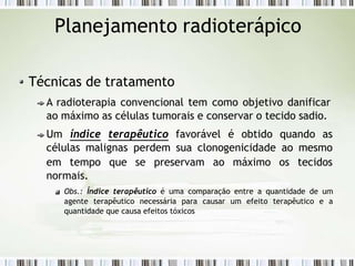Planejamento radioterápico
Técnicas de tratamento
A radioterapia convencional tem como objetivo danificar
ao máximo as células tumorais e conservar o tecido sadio.
Um índice terapêutico favorável é obtido quando as
células malignas perdem sua clonogenicidade ao mesmo
em tempo que se preservam ao máximo os tecidos
normais.
Obs.: Índice terapêutico é uma comparação entre a quantidade de um
agente terapêutico necessária para causar um efeito terapêutico e a
quantidade que causa efeitos tóxicos
 