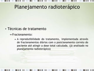 Planejamento radioterápico
Técnicas de tratamento
Fracionamento:
A reprodutibilidade do tratamento, implementada através
de fracionamentos diários com o posicionamento correto do
paciente até atingir a dose total calculada. (já analisado no
planejamento radioterápico)
 