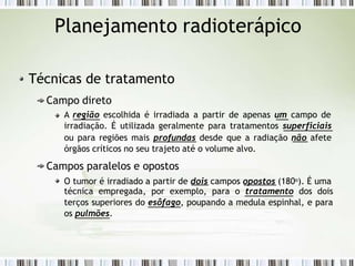 Planejamento radioterápico
Técnicas de tratamento
Campo direto
A região escolhida é irradiada a partir de apenas um campo de
irradiação. É utilizada geralmente para tratamentos superficiais
ou para regiões mais profundas desde que a radiação não afete
órgãos críticos no seu trajeto até o volume alvo.
Campos paralelos e opostos
O tumor é irradiado a partir de dois campos opostos (180o). É uma
técnica empregada, por exemplo, para o tratamento dos dois
terços superiores do esôfago, poupando a medula espinhal, e para
os pulmões.
 