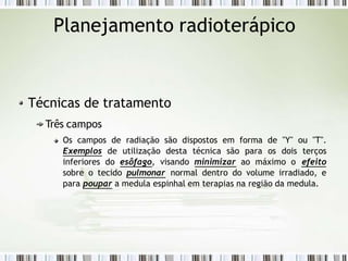 Planejamento radioterápico
Técnicas de tratamento
Três campos
Os campos de radiação são dispostos em forma de "Y" ou "T".
Exemplos de utilização desta técnica são para os dois terços
inferiores do esôfago, visando minimizar ao máximo o efeito
sobre o tecido pulmonar normal dentro do volume irradiado, e
para poupar a medula espinhal em terapias na região da medula.
 