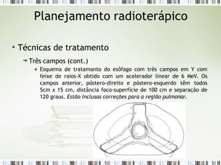 Planejamento radioterápico
Técnicas de tratamento
Três campos (cont.)
Esquema de tratamanto do esôfago com três campos em Y com
feixe de raios-X obtido com um acelerador linear de 6 MeV. Os
campos anterior, póstero-direito e póstero-esquerdo têm todos
5cm x 15 cm, distância foco-superfície de 100 cm e separação de
120 graus. Estão inclusas correções para a região pulmonar.
 