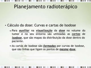 Planejamento radioterápico
Cálculo da dose: Curvas e cartas de Isodose
Para auxiliar na visualização da dose no volume do
tumor e no seu entorno são utilizadas as cartas de
isodose, que são mapas da distribuição da dose dentro do
paciente.
As cartas de isodose são formadas por curvas de isodose,
que são linhas que ligam os pontos de mesma dose.
 