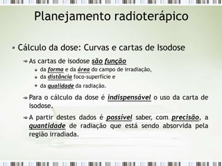 Planejamento radioterápico
Cálculo da dose: Curvas e cartas de Isodose
As cartas de isodose são função
da forma e da área do campo de irradiação,
da distância foco-superfície e
da qualidade da radiação.
Para o cálculo da dose é indispensável o uso da carta de
isodose.
A partir destes dados é possível saber, com precisão, a
quantidade de radiação que está sendo absorvida pela
região irradiada.
 