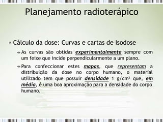 Planejamento radioterápico
Cálculo da dose: Curvas e cartas de Isodose
As curvas são obtidas experimentalmente sempre com
um feixe que incide perpendicularmente a um plano.
Para confeccionar estes mapas, que representam a
distribuição da dose no corpo humano, o
utilizado tem que possuir densidade 1 g/cm3
material
que, em
média, é uma boa aproximação para a densidade do corpo
humano.
 