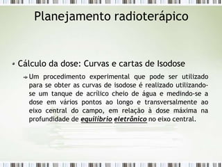 Planejamento radioterápico
Cálculo da dose: Curvas e cartas de Isodose
Um procedimento experimental que pode ser utilizado
para se obter as curvas de isodose é realizado utilizando-
se um tanque de acrílico cheio de água e medindo-se a
dose em vários pontos ao longo e transversalmente ao
eixo central do campo, em relação à dose máxima na
profundidade de equilíbrio eletrônico no eixo central.
 
