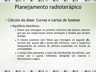 Planejamento radioterápico
Cálculo da dose: Curvas e cartas de Isodose
Equilíbrio eletrônico
Fótons que interagem no primeiro milímetro (A) liberam elétrons
que por sua vezprovocam outras ionizações à medida que perdem
energia.
O mesmo acontece com fótons que interagem no segundo (B),
terceiro (C), quarto (D) e quinto (E) milímetro, com o respectivo
deslocamento do número de elétrons produzidos em função da
profundidade.
A última linha apresenta a soma das distribuições de elétrons, que
cresce até o quarto milímetro, atingindo um máximo e
decrescendo a seguir.
 