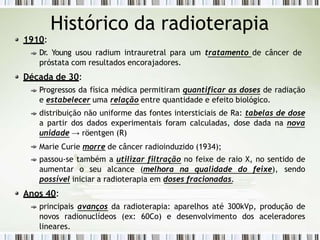Histórico da radioterapia
1910:
Dr. Young usou radium intrauretral para um tratamento de câncer de
próstata com resultados encorajadores.
Década de 30:
Progressos da física médica permitiram quantificar as doses de radiação
e estabelecer uma relação entre quantidade e efeito biológico.
distribuição não uniforme das fontes intersticiais de Ra: tabelas de dose
a partir dos dados experimentais foram calculadas, dose dada na nova
unidade → röentgen (R)
Marie Curie morre de câncer radioinduzido (1934);
passou-se também a utilizar filtração no feixe de raio X, no sentido de
aumentar o seu alcance (melhora na qualidade do feixe), sendo
possível iniciar a radioterapia em doses fracionadas.
Anos 40:
principais avanços da radioterapia: aparelhos até 300kVp, produção de
novos radionuclídeos (ex: 60Co) e desenvolvimento dos aceleradores
lineares.
 